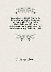 Formularies of Faith Put Forth by Authority During the Reign of Henry Viii. Viz: Articles About Religion, 1536. the Institution of a Christian Man, . and Erudition for Any Christian, 1543