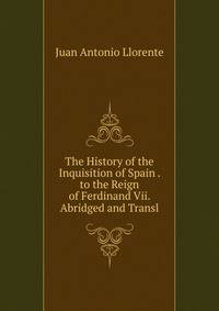 The History of the Inquisition of Spain . to the Reign of Ferdinand Vii. Abridged and Transl