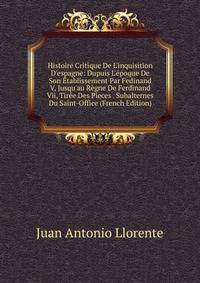 Histoire Critique De L'inquisition D'espagne: Dupuis L'?poque De Son ?tablissement Par Fedinand V, Jusqu'au R?gne De Ferdinand Vii, Tir?e Des Pieces . Subalternes Du Saint-Office (French Edition)