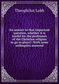 An answer to that important question, whether it is lawful for the professors of the Christian religion to go to plays?: With some soliloquies annexed
