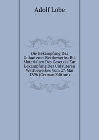 Die Bek?mpfung Des Unlauteren Wettbewerbs: Bd. Materialien Des Gesetzes Zur Bek?mpfung Des Unlauteren Wettbewerbes Vom 27. Mai 1896 (German Edition)