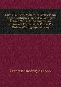 Obras Politicas, Moraes, Et Metricas Do Insigne Portugues Francisco Rodrigues Lobo .: Nesta Ultima Impress?o Novamente Correctas, &amp; Postas Por Ordem. (Portuguese Edition)