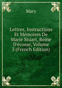 Lettres, Instructions Et M?moires De Marie Stuart, Reine D'?cosse, Volume 3 (French Edition)