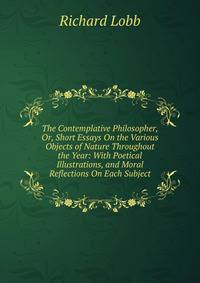 The Contemplative Philosopher, Or, Short Essays On the Various Objects of Nature Throughout the Year: With Poetical Illustrations, and Moral Reflections On Each Subject