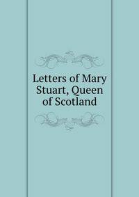 Letters of Mary Stuart, Queen of Scotland