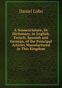 A Nomenclature, Or Dictionary, in English, French, Spanish and German, of the Principal Articles Manufactured in This Kingdom