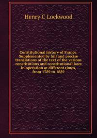 Constitutional history of France. Supplemented by full and precise translations of the text of the various constitutions and constitutional laws in operation at different times, from 1789 to 1889