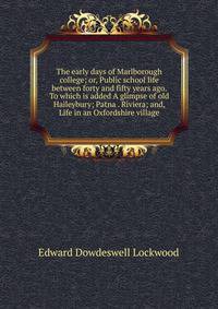 The early days of Marlborough college; or, Public school life between forty and fifty years ago. To which is added A glimpse of old Haileybury; Patna . Riviera; and, Life in an Oxfordshire village