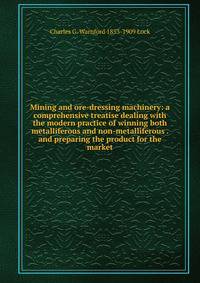Mining and ore-dressing machinery: a comprehensive treatise dealing with the modern practice of winning both metalliferous and non-metalliferous . and preparing the product for the market
