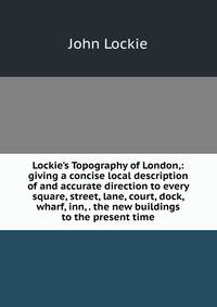 Lockie's Topography of London,: giving a concise local description of and accurate direction to every square, street, lane, court, dock, wharf, inn, . the new buildings to the present time
