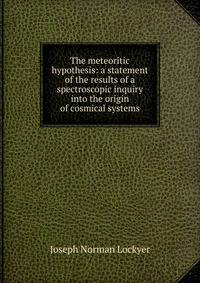 The meteoritic hypothesis: a statement of the results of a spectroscopic inquiry into the origin of cosmical systems
