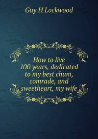 How to live 100 years, dedicated to my best chum, comrade, and sweetheart, my wife