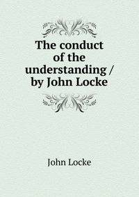 The conduct of the understanding / by John Locke