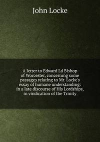 A letter to Edward Ld Bishop of Worcester, concerning some passages relating to Mr. Locke's essay of humane understanding: in a late discourse of His Lordships, in vindication of the Trinity