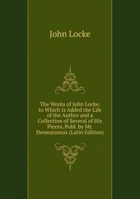 The Works of John Locke. to Which Is Added the Life of the Author and a Collection of Several of His Pieces, Publ. by Mr. Desmaizeaux (Latin Edition)