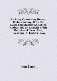 An Essay Concerning Human Understanding: With the Notes and Illustrations of the Author, and an Analysis of His Doctrine of Ideas. Also, Questions On Locke's Essay