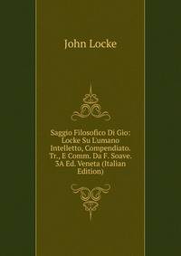Saggio Filosofico Di Gio: Locke Su L'umano Intelletto, Compendiato. Tr., E Comm. Da F. Soave. 3A Ed. Veneta (Italian Edition)