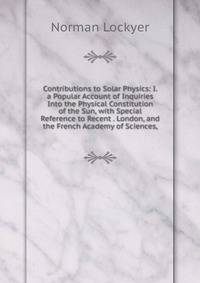 Contributions to Solar Physics: I. a Popular Account of Inquiries Into the Physical Constitution of the Sun, with Special Reference to Recent . London, and the French Academy of Sciences,