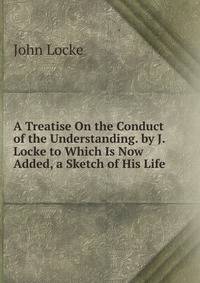 A Treatise On the Conduct of the Understanding. by J. Locke to Which Is Now Added, a Sketch of His Life