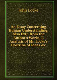 An Essay Concerning Human Understanding. Also Extr. from the Author's Works, I. Analysis of Mr. Locke's Doctrine of Ideas &amp;c