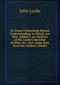 An Essay Concerning Human Understanding. to Which Are Now Added, I. an Analysis of Mr. Locke's Doctrine of Ideas &amp;c., Incl. Some Extr. from the Author's Works