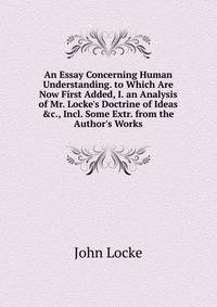 An Essay Concerning Human Understanding. to Which Are Now First Added, I. an Analysis of Mr. Locke's Doctrine of Ideas &amp;c., Incl. Some Extr. from the Author's Works