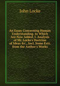 An Essay Concerning Human Understanding. to Which Are Now Added, I. Analysis of Mr. Locke's Doctrine of Ideas &amp;c., Incl. Some Extr. from the Author's Works
