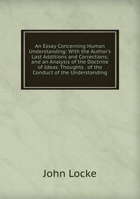 An Essay Concerning Human Understanding: With the Author's Last Additions and Corrections; and an Analysis of the Doctrine of Ideas. Thoughts . of the Conduct of the Understanding