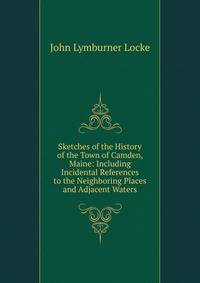 Sketches of the History of the Town of Camden, Maine: Including Incidental References to the Neighboring Places and Adjacent Waters