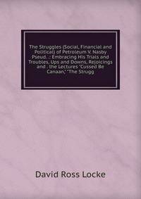 The Struggles (Social, Financial and Political) of Petroleum V. Nasby Pseud. .: Embracing His Trials and Troubles, Ups and Downs, Rejoicings and . the Lectures "Cussed Be Canaan," "The Strugg