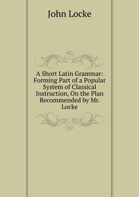 A Short Latin Grammar: Forming Part of a Popular System of Classical Instruction, On the Plan Recommended by Mr. Locke