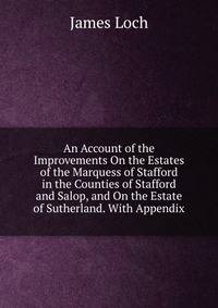 An Account of the Improvements On the Estates of the Marquess of Stafford in the Counties of Stafford and Salop, and On the Estate of Sutherland. With Appendix