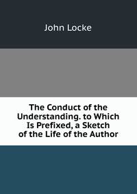The Conduct of the Understanding. to Which Is Prefixed, a Sketch of the Life of the Author