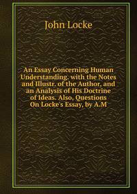 An Essay Concerning Human Understanding. with the Notes and Illustr. of the Author, and an Analysis of His Doctrine of Ideas. Also, Questions On Locke's Essay, by A.M.