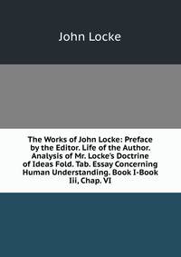 The Works of John Locke: Preface by the Editor. Life of the Author. Analysis of Mr. Locke's Doctrine of Ideas Fold. Tab. Essay Concerning Human Understanding. Book I-Book Iii, Chap. VI