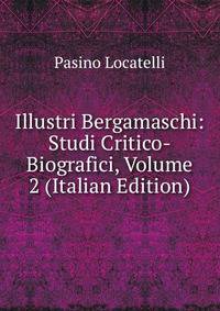 Illustri Bergamaschi: Studi Critico-Biografici, Volume 2 (Italian Edition)