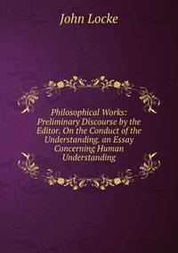 Philosophical Works: Preliminary Discourse by the Editor. On the Conduct of the Understanding. an Essay Concerning Human Understanding