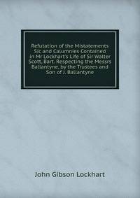 Refutation of the Mistatements Sic and Calumnies Contained in Mr Lockhart's Life of Sir Walter Scott, Bart. Respecting the Messrs Ballantyne, by the Trustees and Son of J. Ballantyne