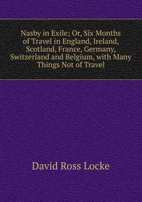 Nasby in Exile; Or, Six Months of Travel in England, Ireland, Scotland, France, Germany, Switzerland and Belgium, with Many Things Not of Travel