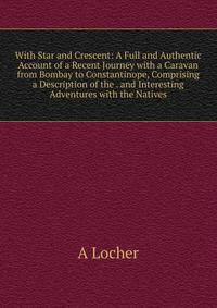 With Star and Crescent: A Full and Authentic Account of a Recent Journey with a Caravan from Bombay to Constantinope, Comprising a Description of the . and Interesting Adventures with the Natives