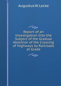 Report of an Investigation Into the Subject of the Gradual Abolition of the Crossing of Highways by Railroads at Grade