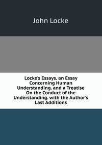 Locke's Essays. an Essay Concerning Human Understanding. and a Treatise On the Conduct of the Understanding. with the Author's Last Additions