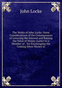 The Works of John Locke: Some Considerations of the Consequences of Lowering the Interest and Raising the Value of Money (Letter to a Member of . 'for Encouraging the Coining Silver Money in