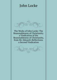 The Works of John Locke: The Reasonableness of Christianity. a Vindication of the Reasonableness of Christianity, from Mr. Edward's Reflections. a Second Vindication