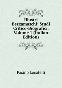Illustri Bergamaschi: Studi Critico-Biografici, Volume 1 (Italian Edition)
