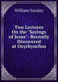Two Lectures On the "Sayings of Jesus": Recently Discovered at Oxyrhynchus