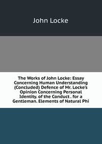 The Works of John Locke: Essay Concerning Human Understanding (Concluded) Defence of Mr. Locke's Opinion Concerning Personal Identity. of the Conduct . for a Gentleman. Elements of Natural Phi