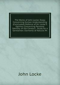 The Works of John Locke: Essay Concerning Human Understanding (Concluded) Defence of Mr. Locke'S Opinion Concerning Personal Identity. of the Conduct . Study for a Gentlemen. Elements of Natural Ph