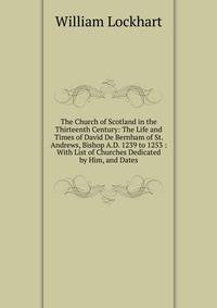 The Church of Scotland in the Thirteenth Century: The Life and Times of David De Bernham of St. Andrews, Bishop A.D. 1239 to 1253 : With List of Churches Dedicated by Him, and Dates