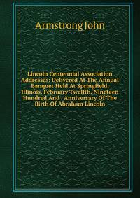 Lincoln Centennial Association Addresses: Delivered At The Annual Banquet Held At Springfield, Illinois, February Twelfth, Nineteen Hundred And . Anniversary Of The Birth Of Abraham Lincoln